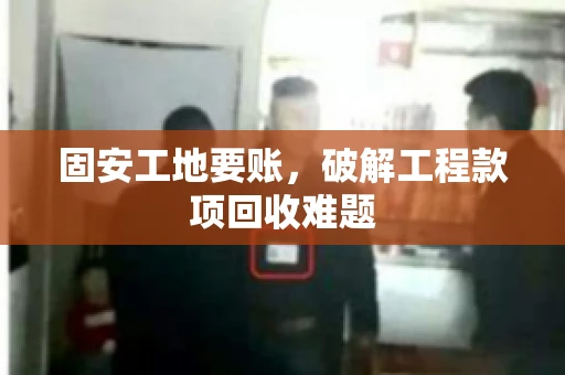 固安工地要账，破解工程款项回收难题