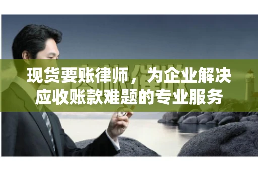 现货要账律师，为企业解决应收账款难题的专业服务