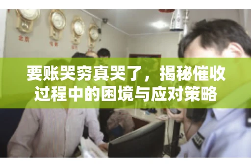 要账哭穷真哭了，揭秘催收过程中的困境与应对策略
