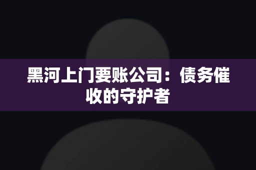 黑河上门要账公司：债务催收的守护者