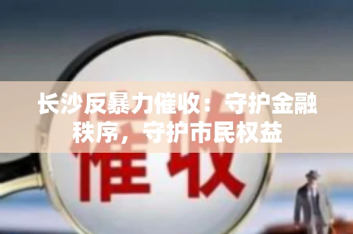 长沙反暴力催收：守护金融秩序，守护市民权益